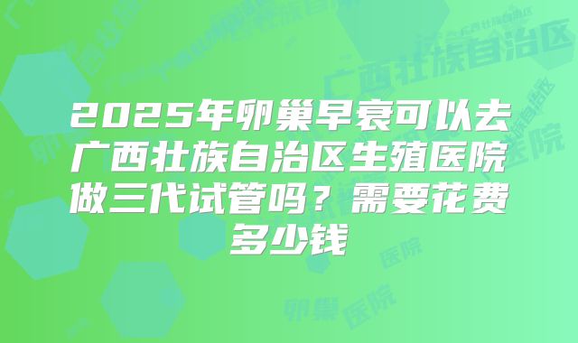 2025年卵巢早衰可以去广西壮族自治区生殖医院做三代试管吗？需要花费多少钱