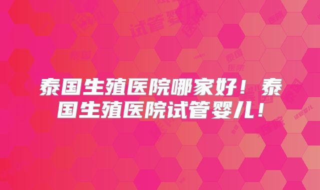 泰国生殖医院哪家好！泰国生殖医院试管婴儿！