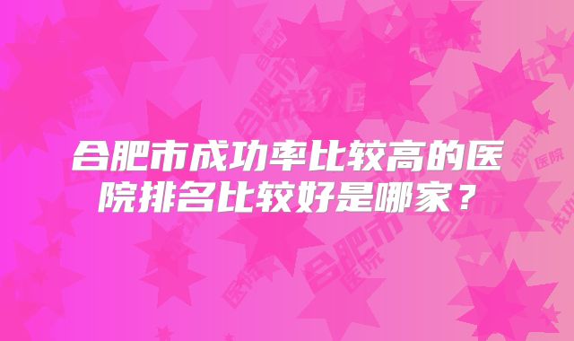 合肥市成功率比较高的医院排名比较好是哪家？