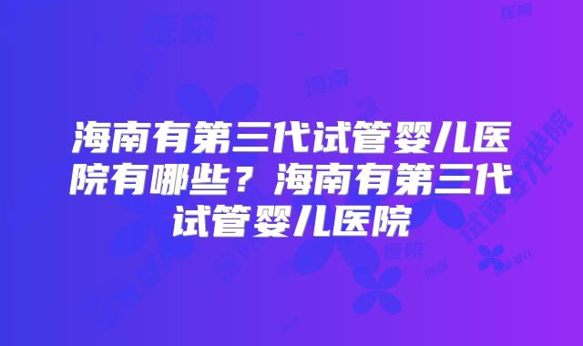 海南有第三代试管婴儿医院有哪些？海南有第三代试管婴儿医院