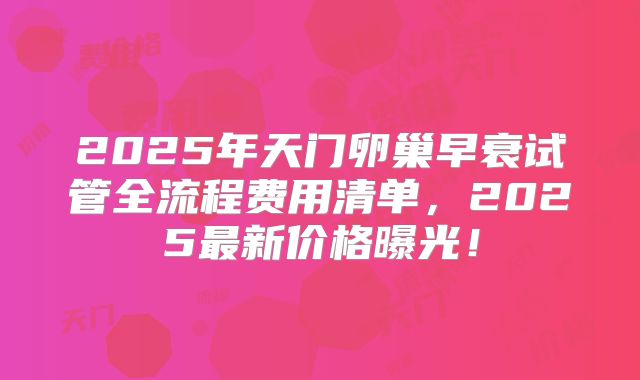 2025年天门卵巢早衰试管全流程费用清单，2025最新价格曝光！