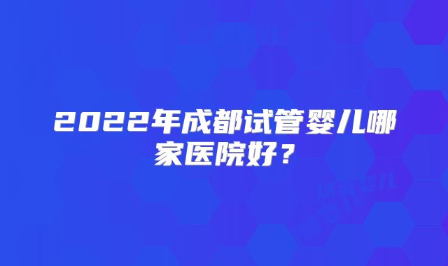 2022年成都试管婴儿哪家医院好？