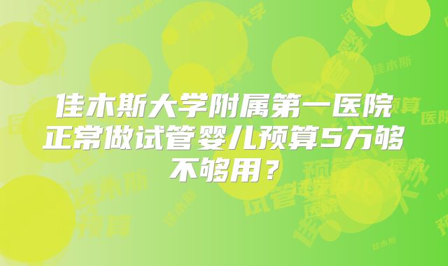 佳木斯大学附属第一医院正常做试管婴儿预算5万够不够用?