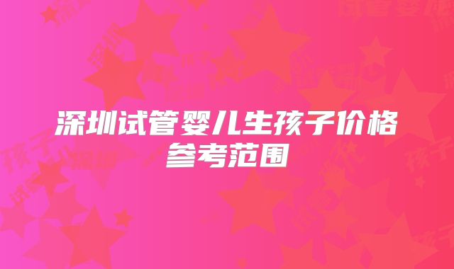 深圳试管婴儿生孩子价格参考范围