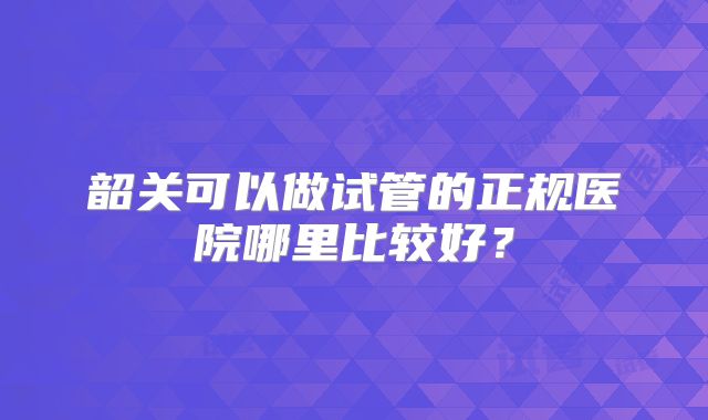 韶关可以做试管的正规医院哪里比较好？