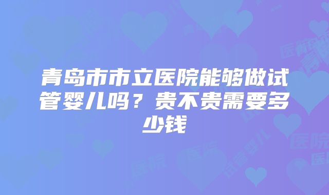 青岛市市立医院能够做试管婴儿吗？贵不贵需要多少钱