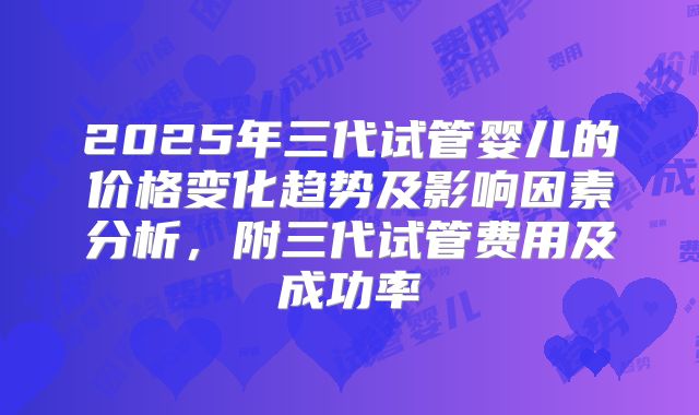 2025年三代试管婴儿的价格变化趋势及影响因素分析，附三代试管费用及成功率