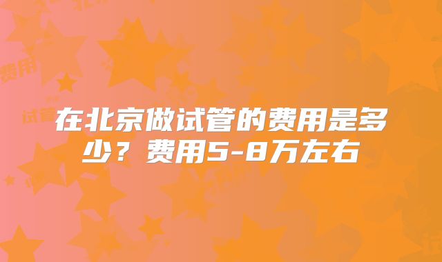 在北京做试管的费用是多少？费用5-8万左右