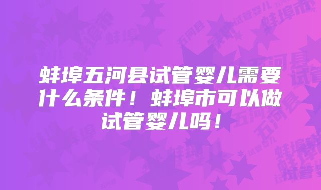 蚌埠五河县试管婴儿需要什么条件！蚌埠市可以做试管婴儿吗！