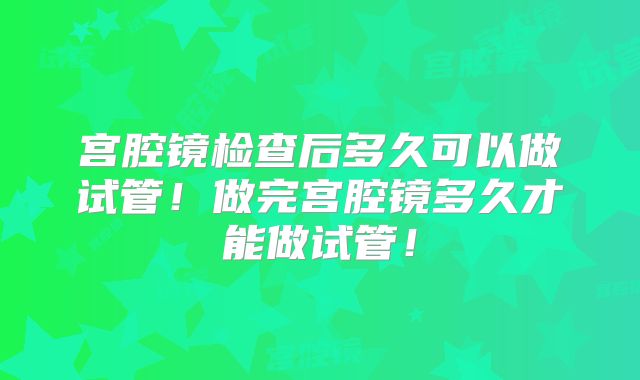 宫腔镜检查后多久可以做试管！做完宫腔镜多久才能做试管！