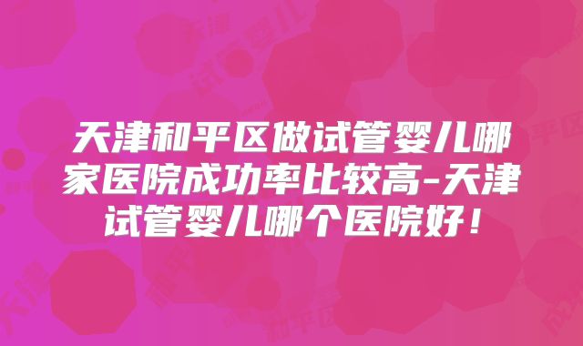 天津和平区做试管婴儿哪家医院成功率比较高-天津试管婴儿哪个医院好!
