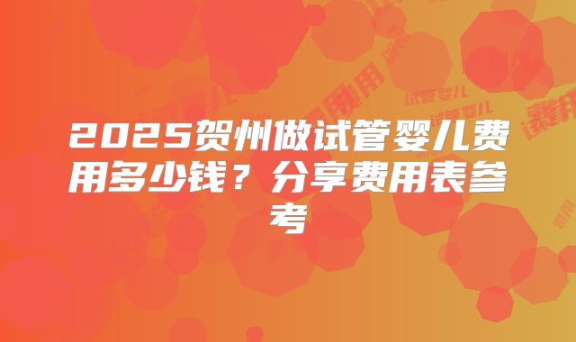 2025贺州做试管婴儿费用多少钱?分享费用表参考
