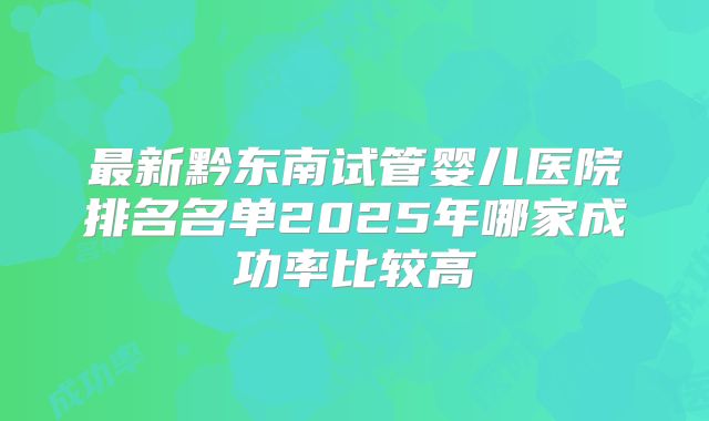 最新黔东南试管婴儿医院排名名单2025年哪家成功率比较高