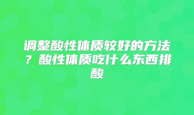 调整酸性体质较好的方法?酸性体质吃什么东西排酸