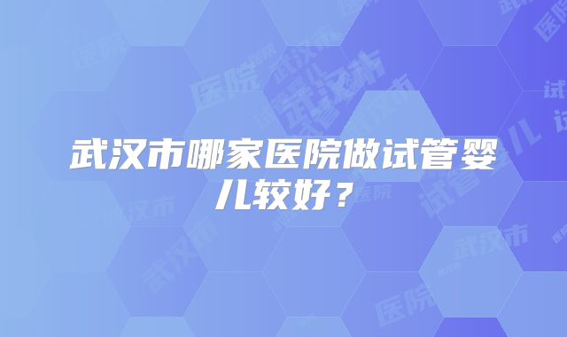 武汉市哪家医院做试管婴儿较好？
