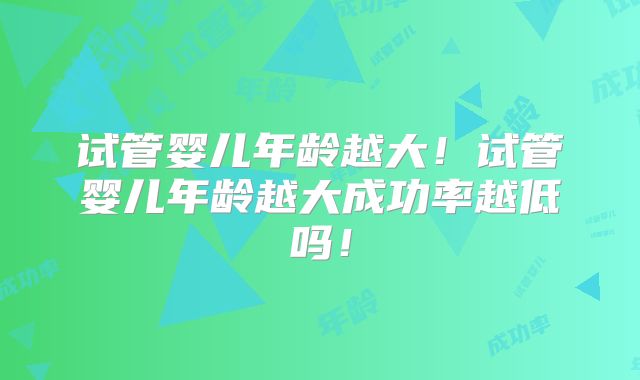 试管婴儿年龄越大！试管婴儿年龄越大成功率越低吗！