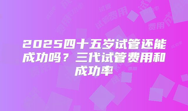 2025四十五岁试管还能成功吗？三代试管费用和成功率