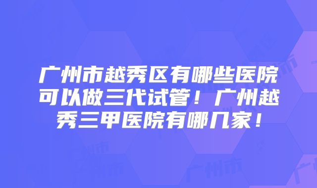 广州市越秀区有哪些医院可以做三代试管!广州越秀三甲医院有哪几家!
