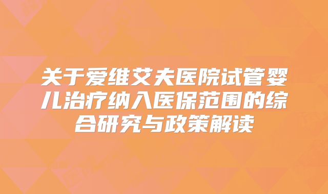 关于爱维艾夫医院试管婴儿治疗纳入医保范围的综合研究与政策解读