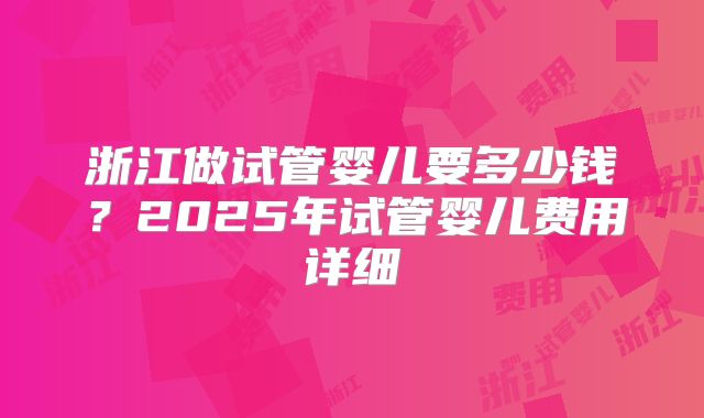 浙江做试管婴儿要多少钱？2025年试管婴儿费用详细