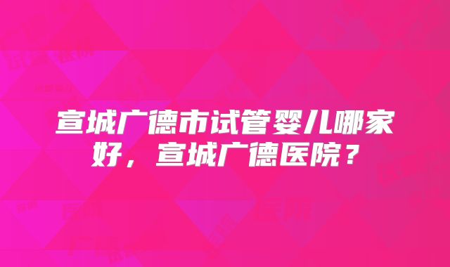 宣城广德市试管婴儿哪家好，宣城广德医院？