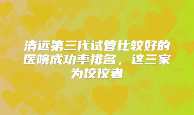 清远第三代试管比较好的医院成功率排名，这三家为佼佼者