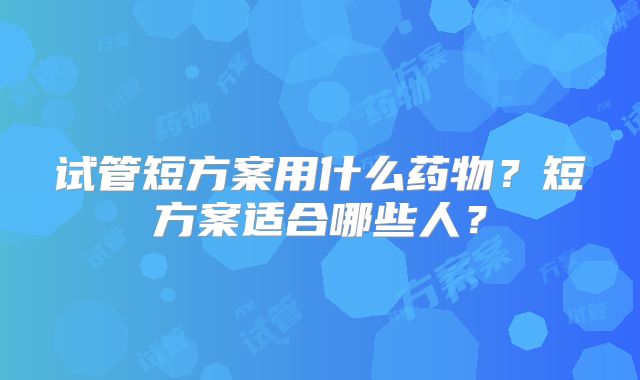 试管短方案用什么药物?短方案适合哪些人?