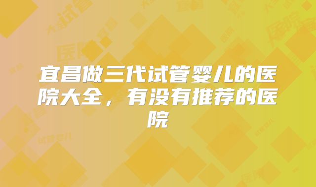 宜昌做三代试管婴儿的医院大全，有没有推荐的医院