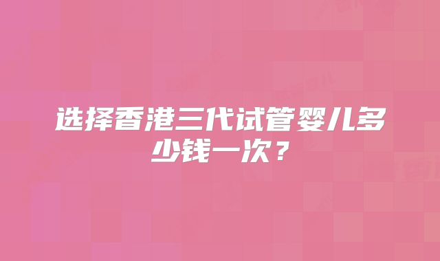 选择香港三代试管婴儿多少钱一次?