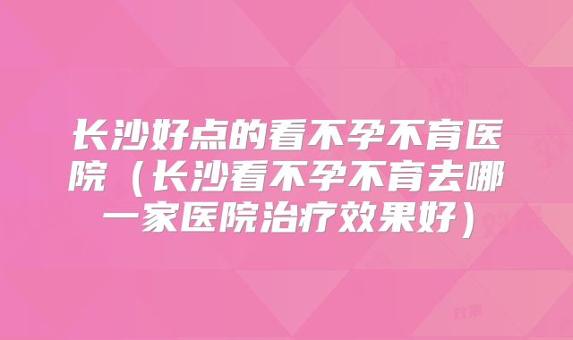 长沙好点的看不孕不育医院（长沙看不孕不育去哪一家医院治疗效果好）