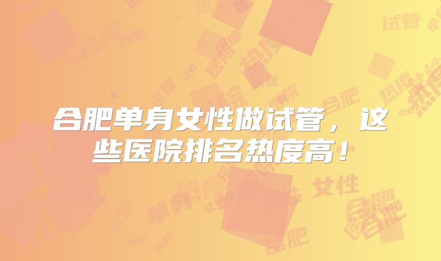 合肥单身女性做试管，这些医院排名热度高！