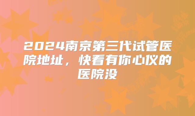 2024南京第三代试管医院地址,快看有你心仪的医院没