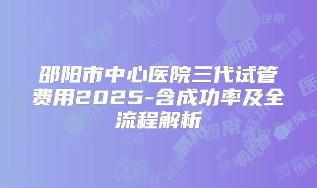 邵阳市中心医院三代试管费用2025-含成功率及全流程解析