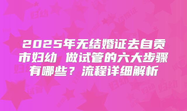 2025年无结婚证去自贡市妇幼 做试管的六大步骤有哪些？流程详细解析