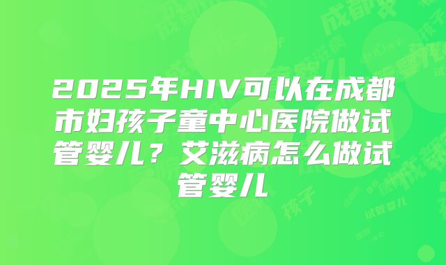 2025年HIV可以在成都市妇孩子童中心医院做试管婴儿?艾滋病怎么做试管婴儿