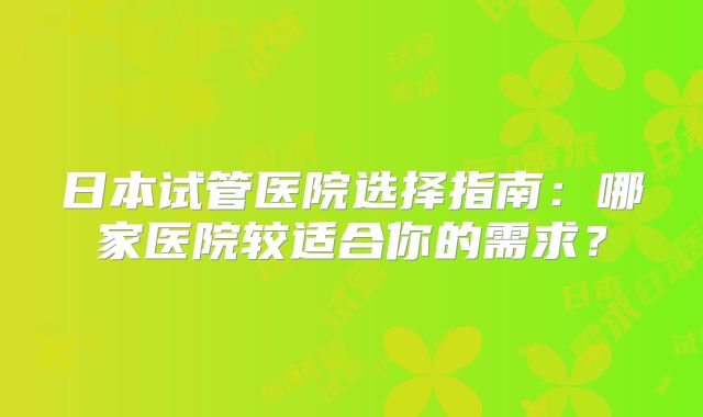 日本试管医院选择指南:哪家医院较适合你的需求?