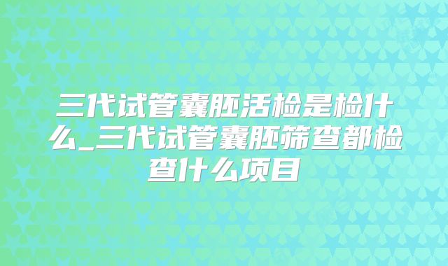 三代试管囊胚活检是检什么_三代试管囊胚筛查都检查什么项目