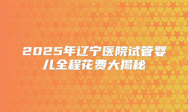2025年辽宁医院试管婴儿全程花费大揭秘