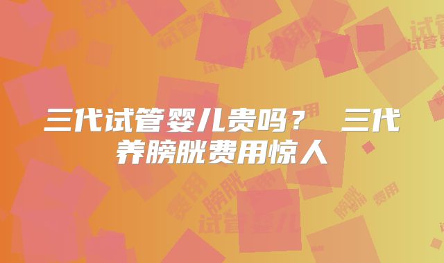 三代试管婴儿贵吗？ 三代养膀胱费用惊人