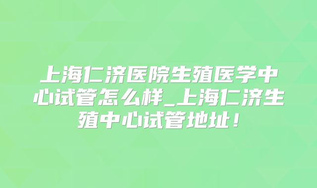 上海仁济医院生殖医学中心试管怎么样_上海仁济生殖中心试管地址!