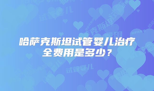 哈萨克斯坦试管婴儿治疗全费用是多少?