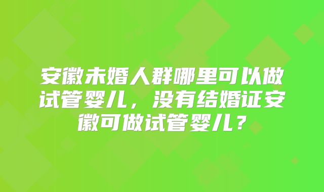 安徽未婚人群哪里可以做试管婴儿，没有结婚证安徽可做试管婴儿？