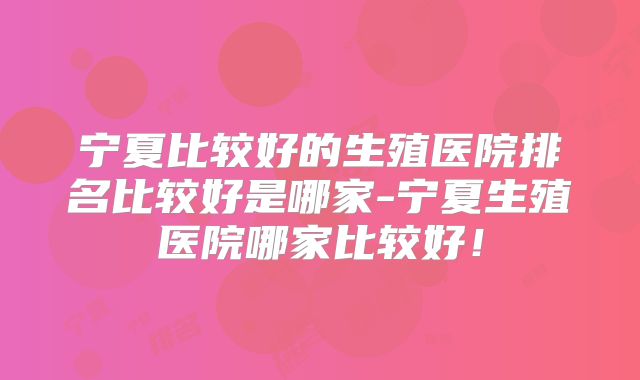 宁夏比较好的生殖医院排名比较好是哪家-宁夏生殖医院哪家比较好!