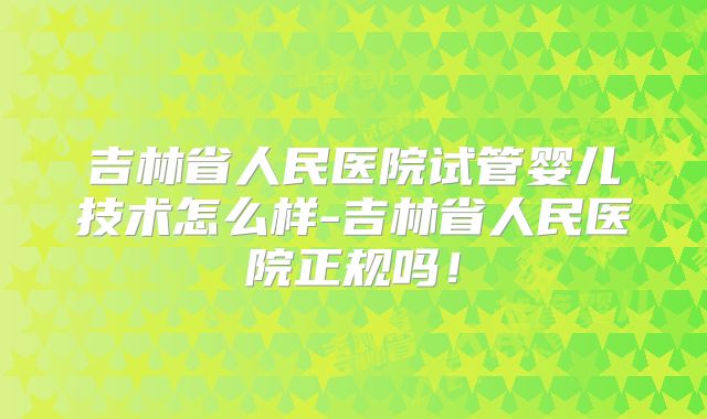 吉林省人民医院试管婴儿技术怎么样-吉林省人民医院正规吗！
