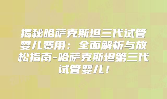 揭秘哈萨克斯坦三代试管婴儿费用：全面解析与放松指南-哈萨克斯坦第三代试管婴儿！