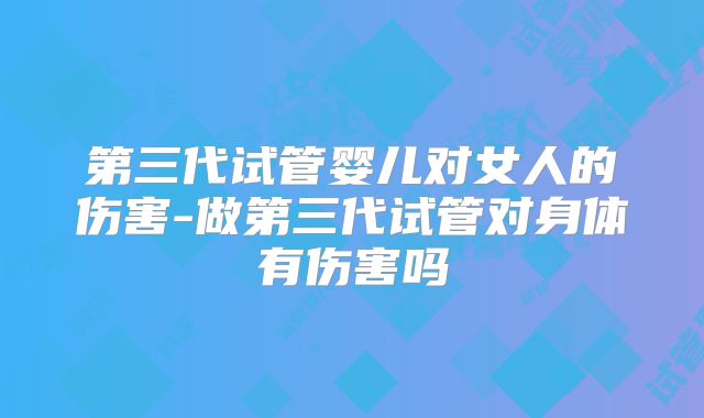 第三代试管婴儿对女人的伤害-做第三代试管对身体有伤害吗