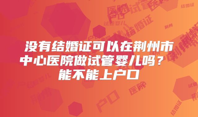 没有结婚证可以在荆州市中心医院做试管婴儿吗? 能不能上户口