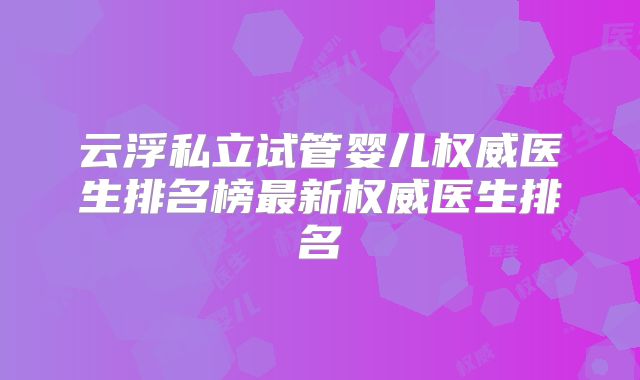 云浮私立试管婴儿权威医生排名榜最新权威医生排名