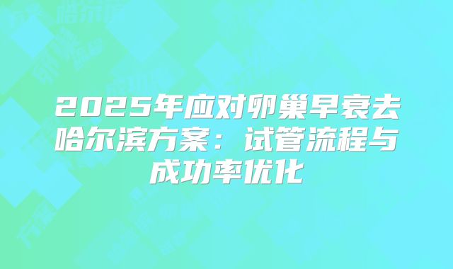 2025年应对卵巢早衰去哈尔滨方案：试管流程与成功率优化