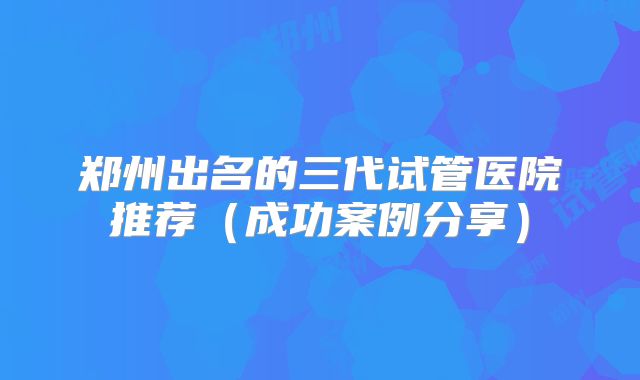 郑州出名的三代试管医院推荐（成功案例分享）